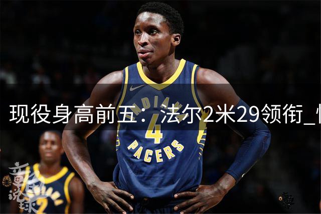 现役身高前五：法尔2米29领衔 快船夏普第二&文班第三 埃迪第四