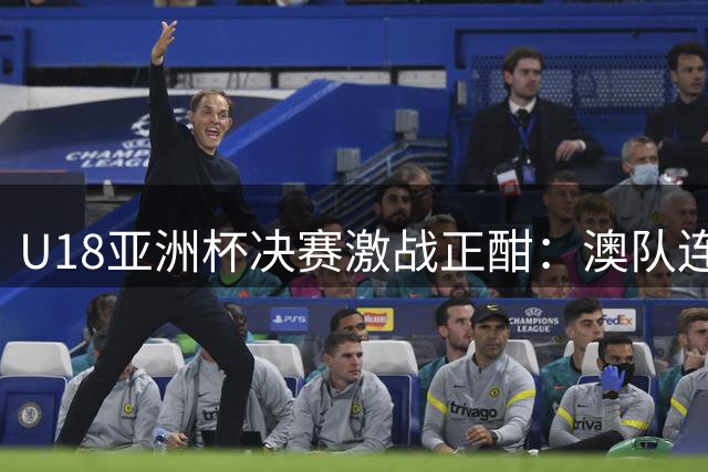 U18亚洲杯决赛激战正酣：澳队连中三分，中国小将顶住压力